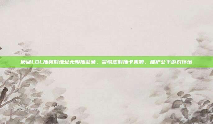 质疑LOL抽奖假地址无限抽乱象,警惕虚假抽卡机制,维护公平游戏环境