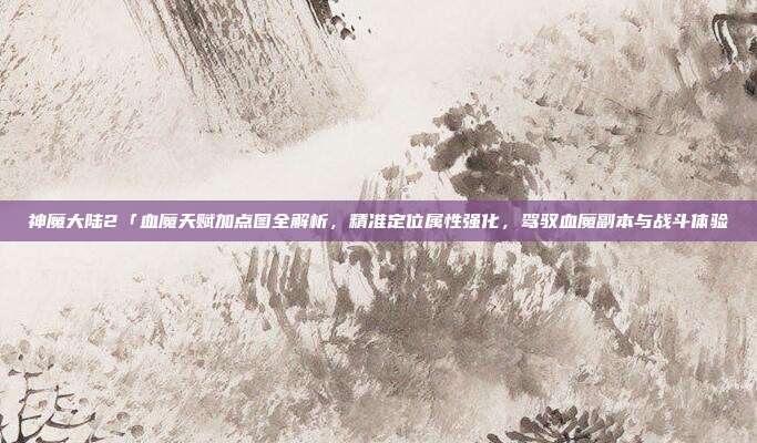 神魔大陆2「血魔天赋加点图全解析,精准定位属性强化,驾驭血魔副本与战斗体验
