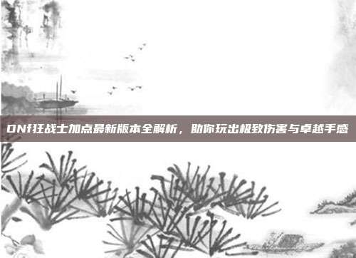 DNf狂战士加点最新版本全解析,助你玩出极致伤害与卓越手感