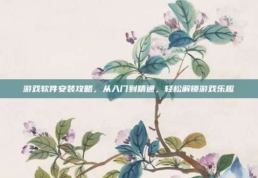 游戏软件安装攻略，从入门到精通，轻松解锁游戏乐趣