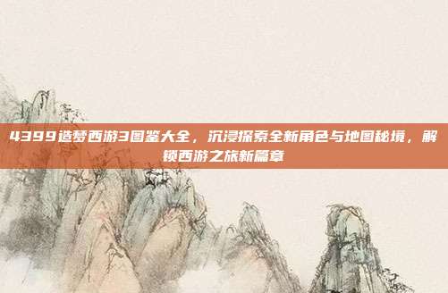 4399造梦西游3图鉴大全,沉浸探索全新角色与地图秘境,解锁西游之旅新篇章