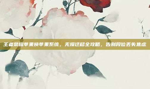 王者荣耀苹果换苹果系统，无损迁移全攻略，告别段位丢失焦虑
