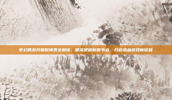 梦幻西游开服时间表全解读，精准把握新服节点，开启热血游戏新征程