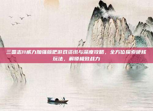 三国志11威力加强版吧游戏资讯与深度攻略,全方位探索硬核玩法,解锁极致战力