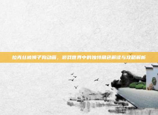 拉克丝被狮子狗动画，游戏世界中的独特角色解读与攻略解析