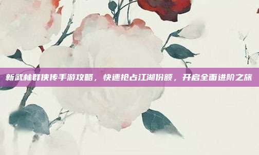 新武林群侠传手游攻略,快速抢占江湖份额,开启全面进阶之旅