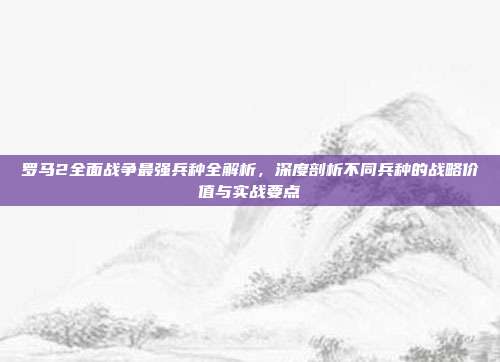 罗马2全面战争最强兵种全解析,深度剖析不同兵种的战略价值与实战要点