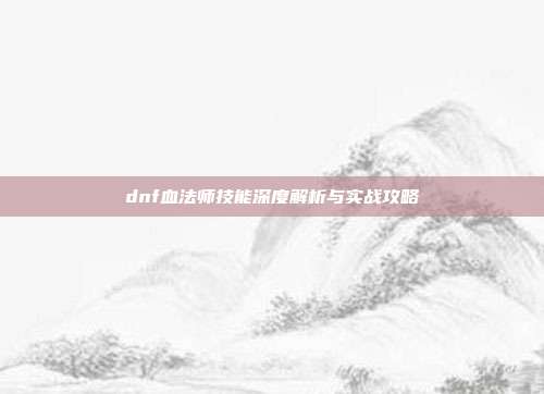 dnf血法师技能深度解析与实战攻略