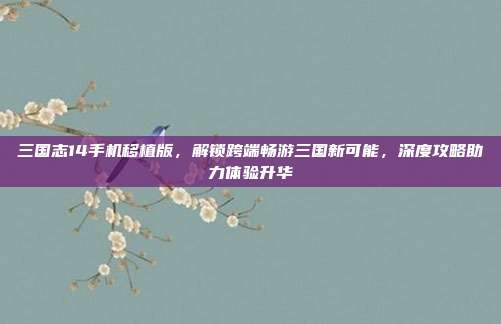 三国志14手机移植版，解锁跨端畅游三国新可能，深度攻略助力体验升华
