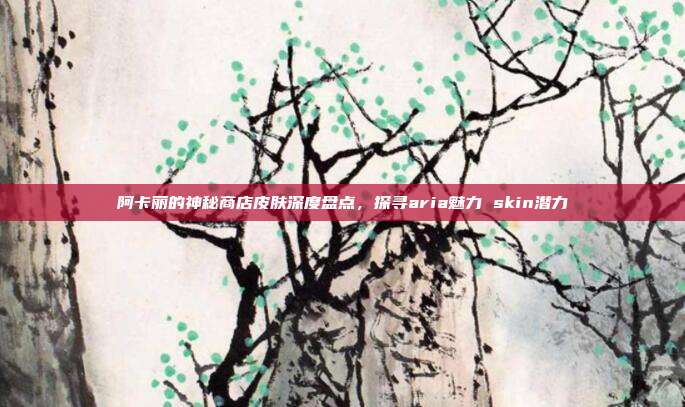 阿卡丽的神秘商店皮肤深度盘点,探寻aria魅力 skin潜力