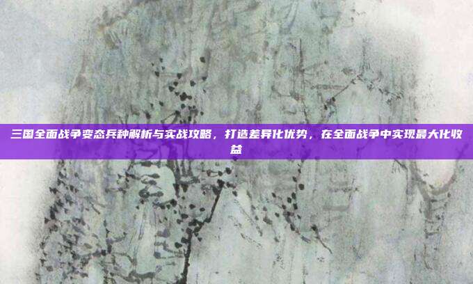 三国全面战争变态兵种解析与实战攻略，打造差异化优势，在全面战争中实现最大化收益