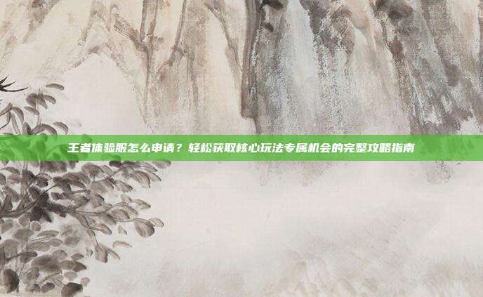 王者体验服怎么申请?轻松获取核心玩法专属机会的完整攻略指南