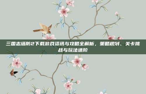 三国志塔防2下载游戏资讯与攻略全解析,策略规划、关卡挑战与玩法进阶