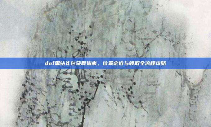 dnf黑钻礼包获取指南，位置定位与领取全流程攻略