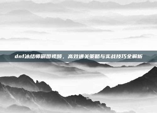 dnf冰结师刷图视频,高效通关策略与实战技巧全解析
