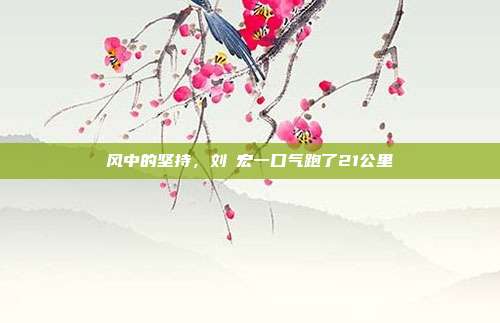 风中的坚持，刘畊宏一口气跑了21公里