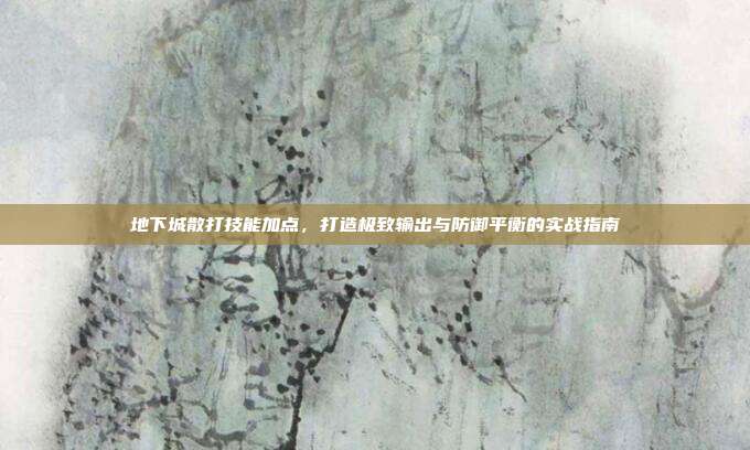 地下城散打技能加点,打造极致输出与防御平衡的实战指南