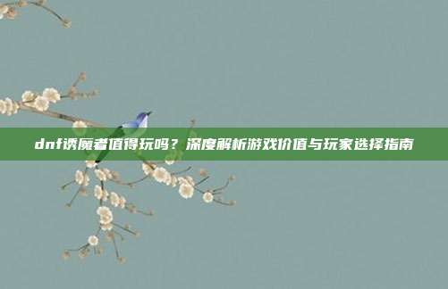 dnf诱魔者值得玩吗?深度解析游戏价值与玩家选择指南