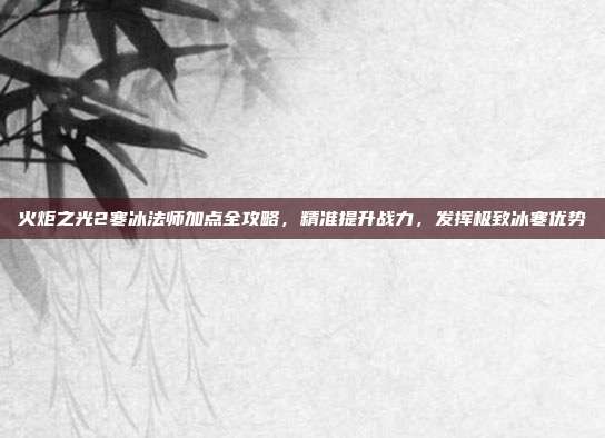 火炬之光2寒冰法师加点全攻略,精准提升战力,发挥极致冰寒优势