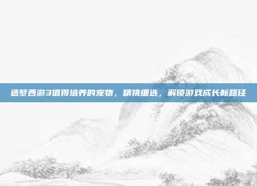 造梦西游3值得培养的宠物,精挑细选,解锁游戏成长新路径