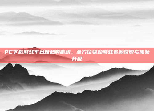 PC下载游戏平台新趋势解析,全方位驱动游戏资源获取与体验升级