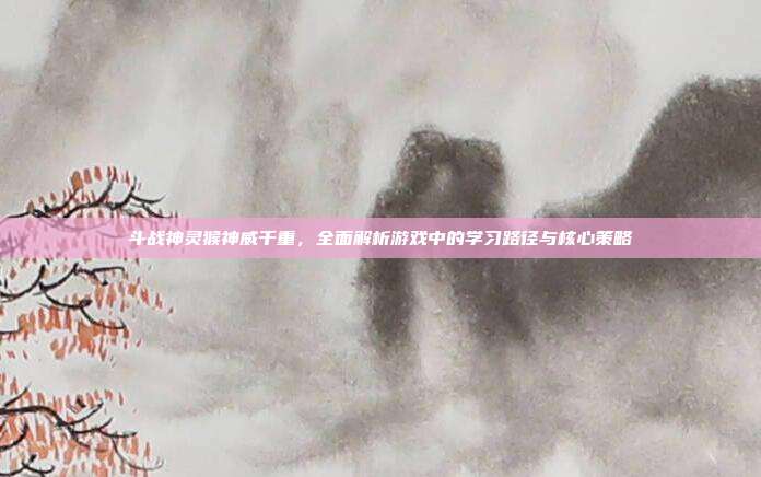 斗战神灵猴神威千重,全面解析游戏中的学习路径与核心策略