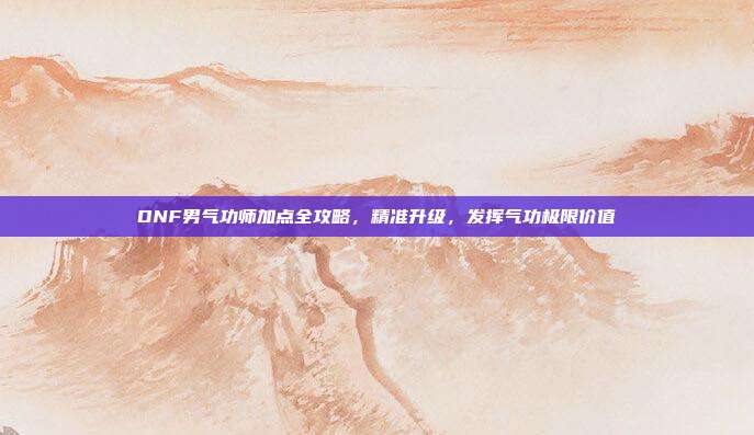 DNF男气功师加点全攻略,精准升级,发挥气功极限价值
