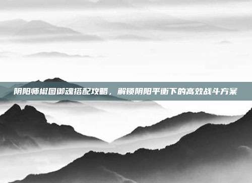 阴阳师椒图御魂搭配攻略,解锁阴阳平衡下的高效战斗方案