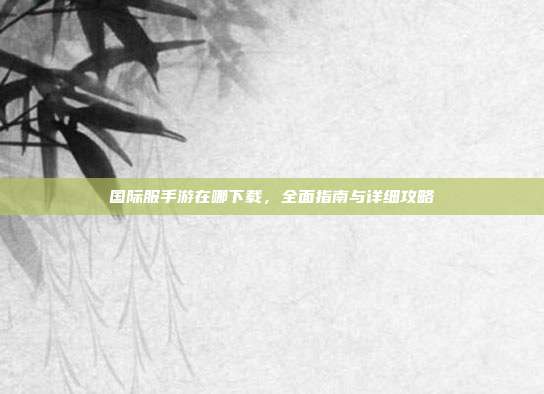 国际服手游在哪下载,全面指南与详细攻略