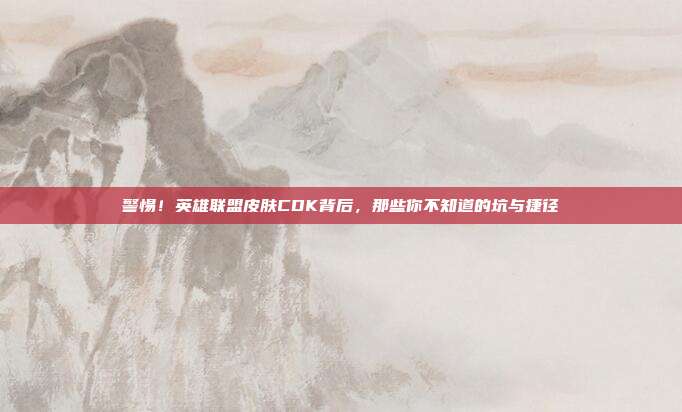 警惕！英雄联盟皮肤CDK背后，那些你不知道的坑与捷径