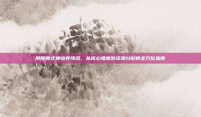 阴阳师式神培养排名,从核心强度到资源分配的全方位指南