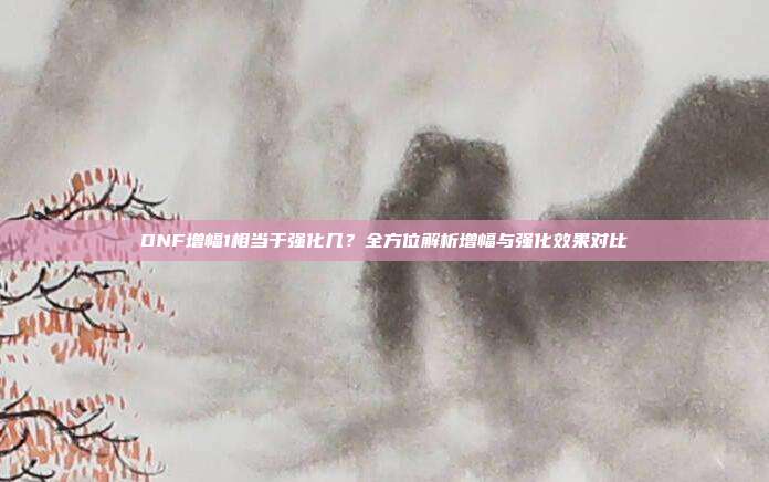 DNF增幅1相当于强化几?全方位解析增幅与强化效果对比
