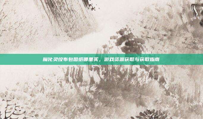 魔化灵纹布包图纸哪里买，游戏资源获取与获取指南