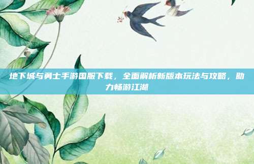 地下城与勇士手游国服下载，全面解析新版本玩法与攻略，助力畅游江湖