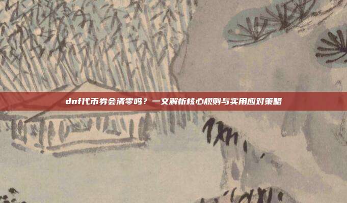 dnf代币券会清零吗?一文解析核心规则与实用应对策略