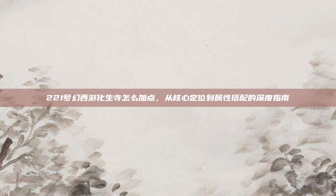 221梦幻西游化生寺怎么加点,从核心定位到属性搭配的深度指南