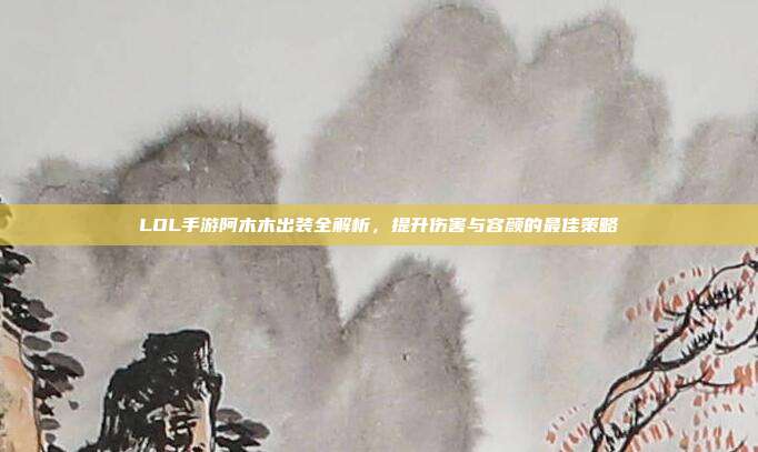 LOL手游阿木木出装全解析,提升伤害与容颜的最佳策略