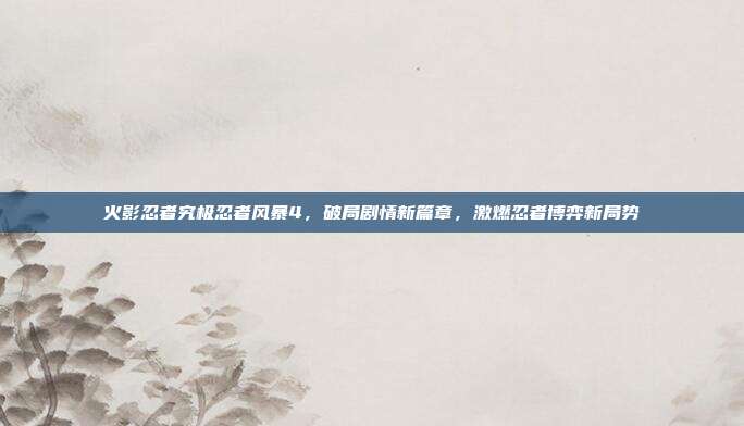 火影忍者究极忍者风暴4,破局剧情新篇章,激燃忍者博弈新局势