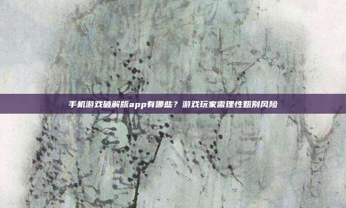手机游戏破解版app有哪些？游戏玩家需理性甄别风险