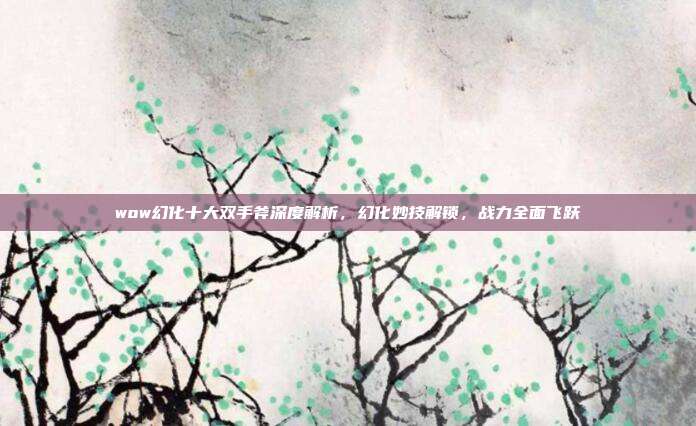 wow幻化十大双手斧深度解析,幻化妙技解锁,战力全面飞跃