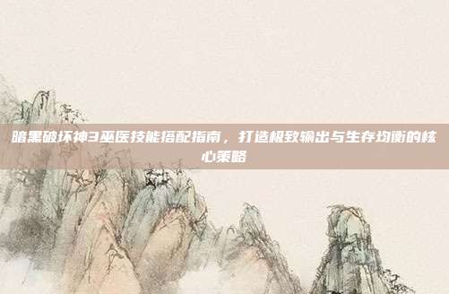 暗黑破坏神3巫医技能搭配指南,打造极致输出与生存均衡的核心策略
