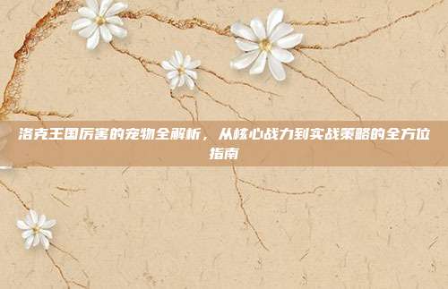 洛克王国厉害的宠物全解析，从核心战力到实战策略的全方位指南