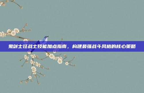 鬼剑士狂战士技能加点指南,构建最强战斗风格的核心策略