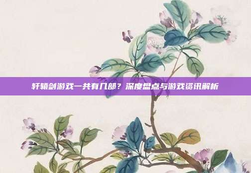 轩辕剑游戏一共有几部?深度盘点与游戏资讯解析