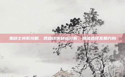 鬼剑士转职攻略,各路线优缺点分析,精准选择发展方向