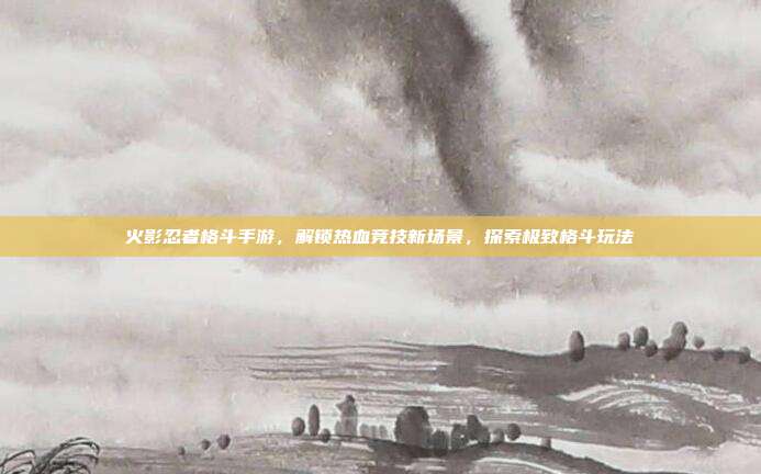 火影忍者格斗手游,解锁热血竞技新场景,探索极致格斗玩法