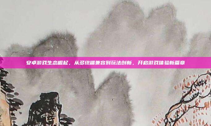 安卓游戏生态崛起,从多终端兼容到玩法创新,开启游戏体验新篇章