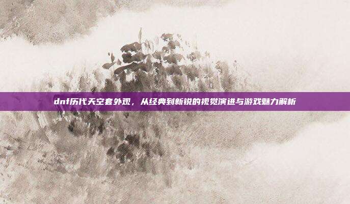 dnf历代天空套外观,从经典到新锐的视觉演进与游戏魅力解析