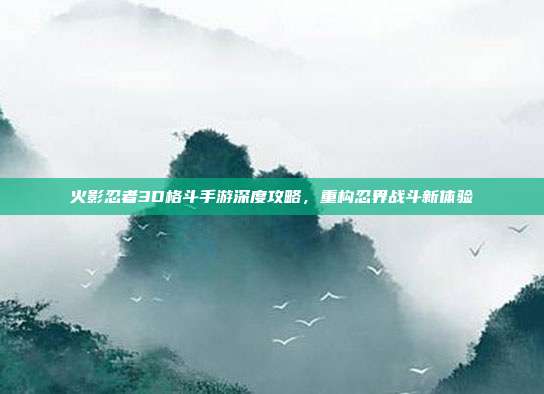 火影忍者3D格斗手游深度攻略，重构忍界战斗新体验