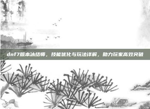 dnf7版本冰结师，技能优化与玩法详解，助力玩家高效突破